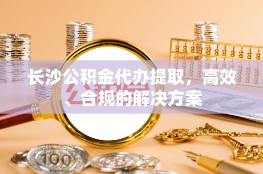 泸州长沙公积金代办提取，高效、合规的解决方案