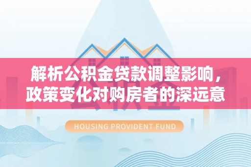 泸州解析公积金贷款调整影响，政策变化对购房者的深远意义