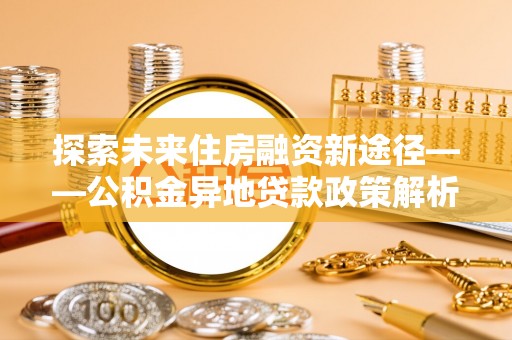 泸州探索未来住房融资新途径——公积金异地贷款政策解析与实践