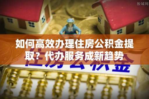 泸州如何高效办理住房公积金提取？代办服务成新趋势