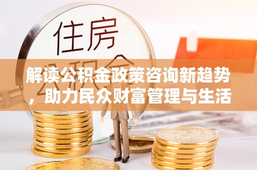 泸州解读公积金政策咨询新趋势，助力民众财富管理与生活规划