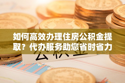 泸州如何高效办理住房公积金提取？代办服务助您省时省力