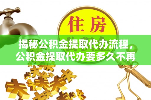 泸州揭秘公积金提取代办流程，公积金提取代办要多久不再迷茫