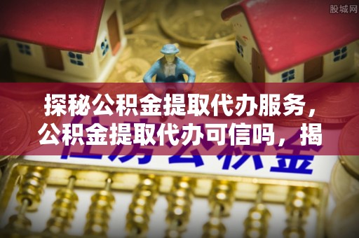 泸州探秘公积金提取代办服务，公积金提取代办可信吗，揭秘真相与选择指南