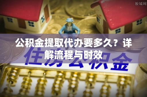 泸州公积金提取代办要多久？详解流程与时效