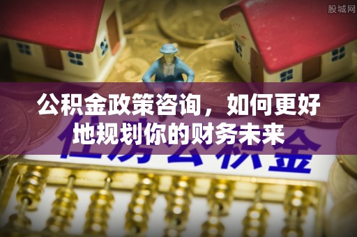泸州公积金政策咨询，如何更好地规划你的财务未来