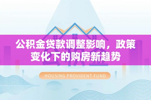 泸州公积金贷款调整影响，政策变化下的购房新趋势