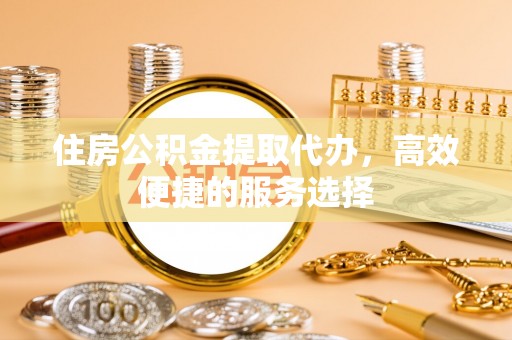 泸州住房公积金提取代办，高效便捷的服务选择