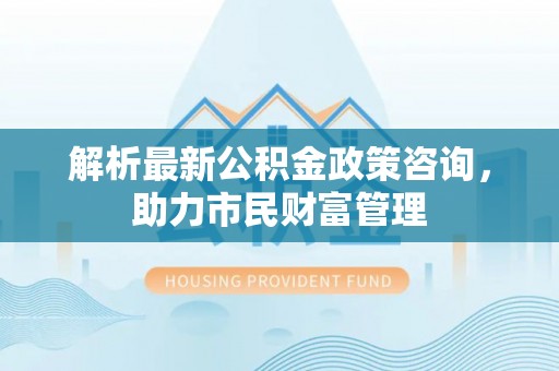 泸州解析最新公积金政策咨询，助力市民财富管理