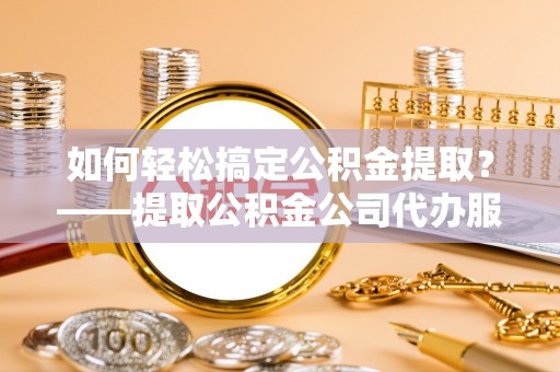 泸州如何轻松搞定公积金提取？——提取公积金公司代办服务全解析