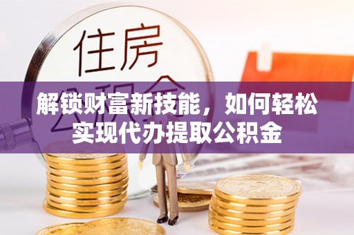 泸州解锁财富新技能，如何轻松实现代办提取公积金