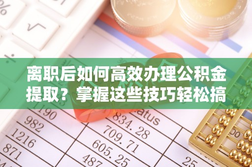 泸州离职后如何高效办理公积金提取？掌握这些技巧轻松搞定