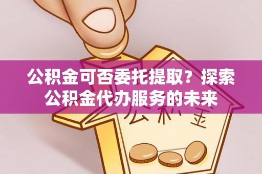 泸州公积金可否委托提取？探索公积金代办服务的未来